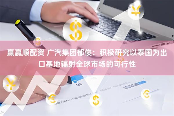 赢赢顺配资 广汽集团郁俊：积极研究以泰国为出口基地辐射全球市场的可行性