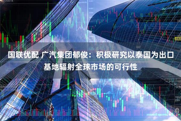 国联优配 广汽集团郁俊：积极研究以泰国为出口基地辐射全球市场的可行性