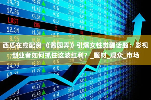西瓜在线配资 《酱园弄》引爆女性觉醒话题：影视创业者如何抓住这波红利？_题材_观众_市场