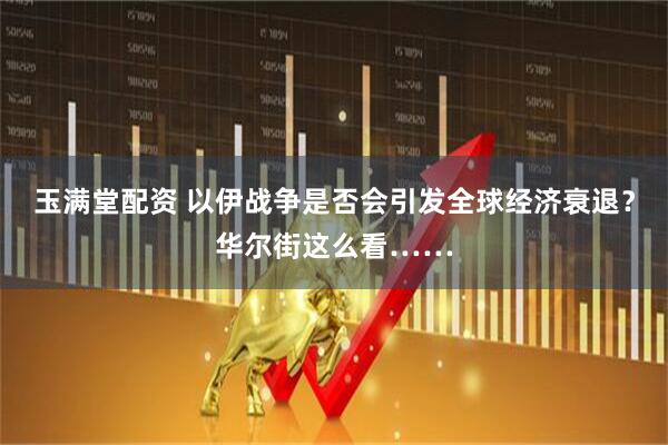 玉满堂配资 以伊战争是否会引发全球经济衰退？华尔街这么看……