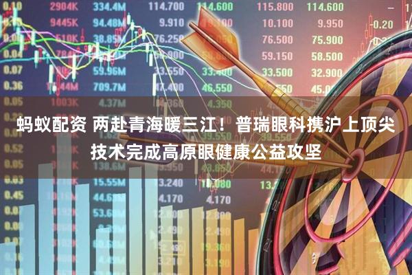 蚂蚁配资 两赴青海暖三江！普瑞眼科携沪上顶尖技术完成高原眼健康公益攻坚
