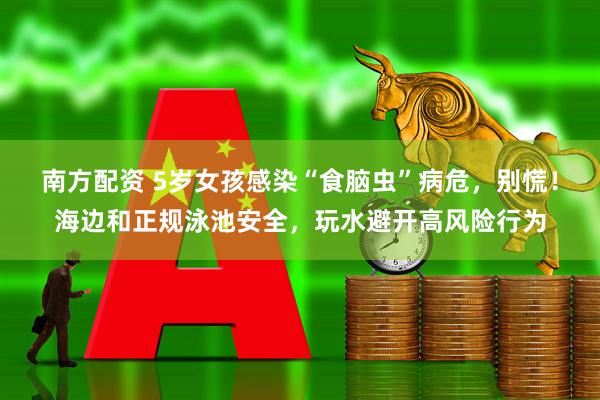 南方配资 5岁女孩感染“食脑虫”病危，别慌！海边和正规泳池安全，玩水避开高风险行为
