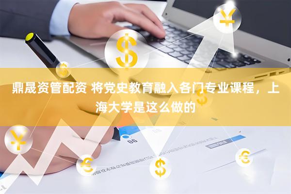 鼎晟资管配资 将党史教育融入各门专业课程，上海大学是这么做的