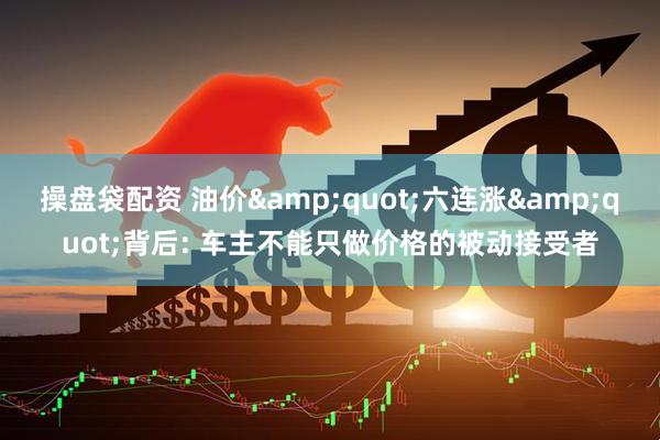 操盘袋配资 油价&quot;六连涨&quot;背后: 车主不能只做价格的被动接受者