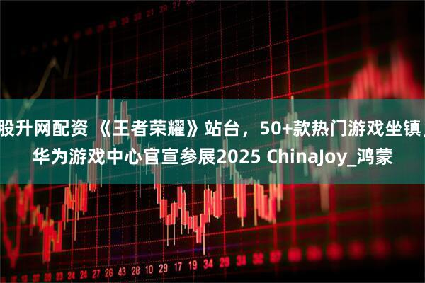 股升网配资 《王者荣耀》站台，50+款热门游戏坐镇，华为游戏中心官宣参展2025 ChinaJoy_鸿蒙