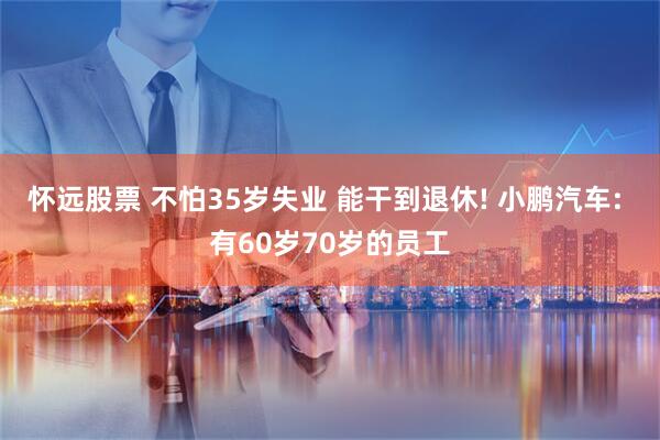 怀远股票 不怕35岁失业 能干到退休! 小鹏汽车: 有60岁70岁的员工