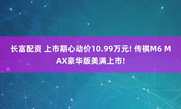 长富配资 上市期心动价10.99万元! 传祺M6 MAX豪华版美满上市!