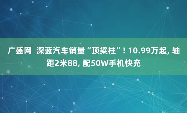 广盛网  深蓝汽车销量“顶梁柱”! 10.99万起, 轴距2米88, 配50W手机快充