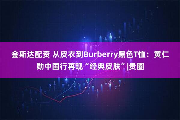 金斯达配资 从皮衣到Burberry黑色T恤：黄仁勋中国行再现“经典皮肤”|贵圈