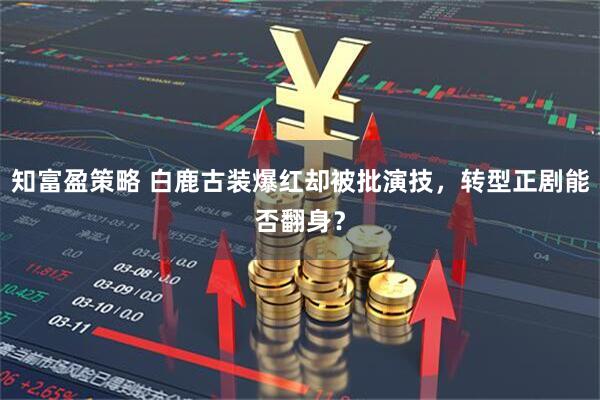 知富盈策略 白鹿古装爆红却被批演技，转型正剧能否翻身？