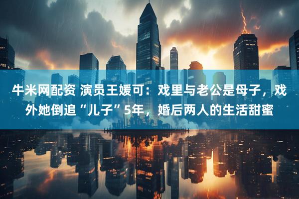 牛米网配资 演员王媛可：戏里与老公是母子，戏外她倒追“儿子”5年，婚后两人的生活甜蜜