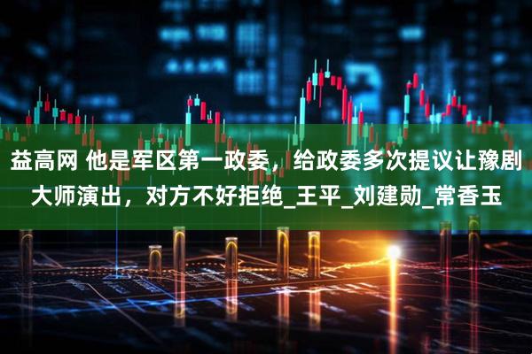 益高网 他是军区第一政委，给政委多次提议让豫剧大师演出，对方不好拒绝_王平_刘建勋_常香玉
