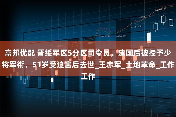 富邦优配 晋绥军区5分区司令员，建国后被授予少将军衔，51岁受迫害后去世_王赤军_土地革命_工作