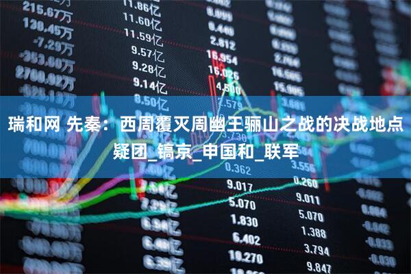 瑞和网 先秦：西周覆灭周幽王骊山之战的决战地点疑团_镐京_申国和_联军