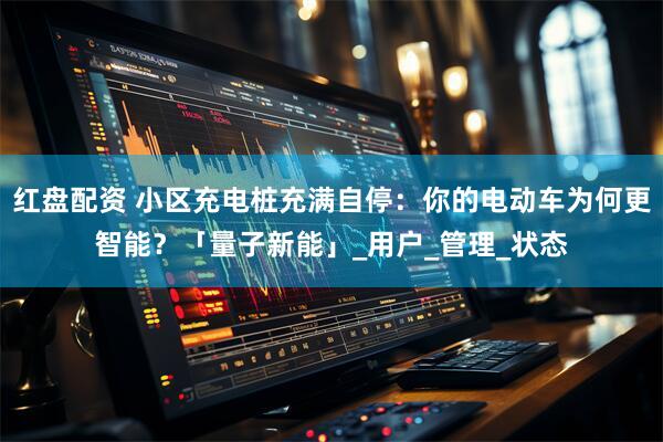 红盘配资 小区充电桩充满自停：你的电动车为何更智能？「量子新能」_用户_管理_状态