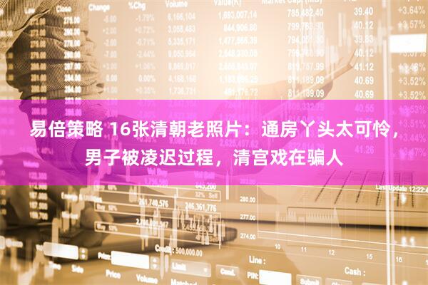 易倍策略 16张清朝老照片：通房丫头太可怜，男子被凌迟过程，清宫戏在骗人