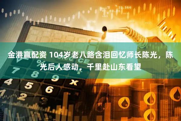 金港赢配资 104岁老八路含泪回忆师长陈光，陈光后人感动，千里赴山东看望