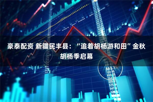 豪泰配资 新疆民丰县：“追着胡杨游和田”金秋胡杨季启幕