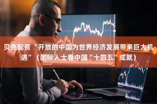 贝壳配资 “开放的中国为世界经济发展带来巨大机遇”（国际人士看中国“十四五”成就）