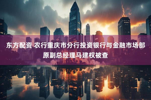 东方配资 农行重庆市分行投资银行与金融市场部原副总经理马建权被查