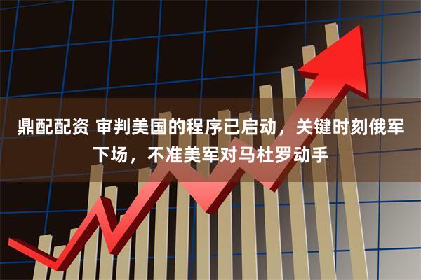 鼎配配资 审判美国的程序已启动，关键时刻俄军下场，不准美军对马杜罗动手