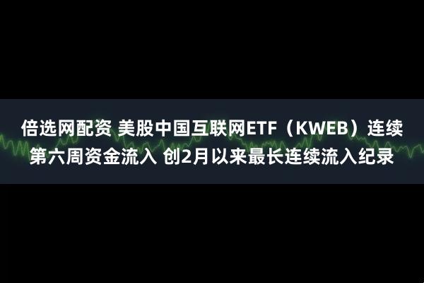 倍选网配资 美股中国互联网ETF（KWEB）连续第六周资金流入 创2月以来最长连续流入纪录