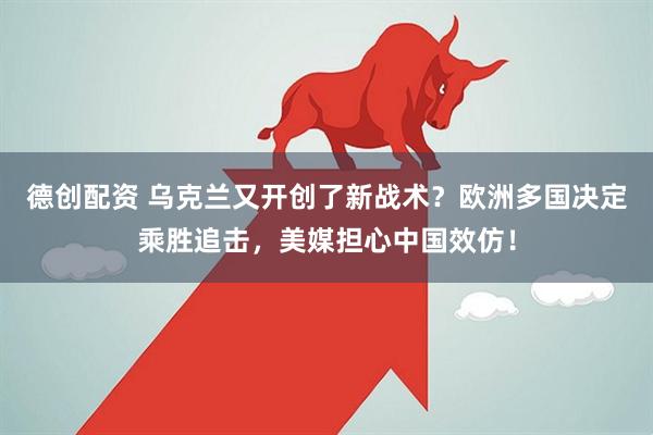 德创配资 乌克兰又开创了新战术？欧洲多国决定乘胜追击，美媒担心中国效仿！
