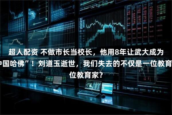 超人配资 不做市长当校长,他用8年让武大成为“中国哈佛”!刘道玉逝世,我们失去的不仅是一位教育家?