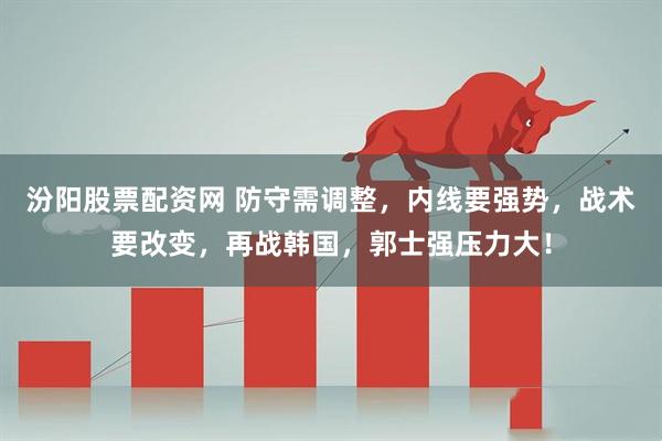 汾阳股票配资网 防守需调整，内线要强势，战术要改变，再战韩国，郭士强压力大！