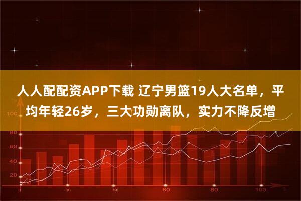 人人配配资APP下载 辽宁男篮19人大名单,平均年轻26岁,三大功勋离队,实力不降反增