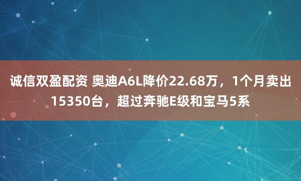 诚信双盈配资 奥迪A6L降价22.68万，1个月卖出15350台，超过奔驰E级和宝马5系