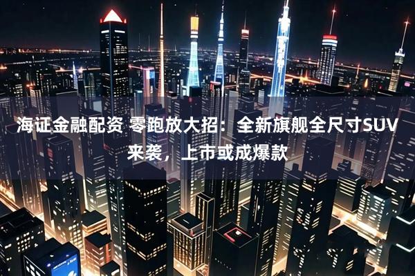 海证金融配资 零跑放大招：全新旗舰全尺寸SUV来袭，上市或成爆款