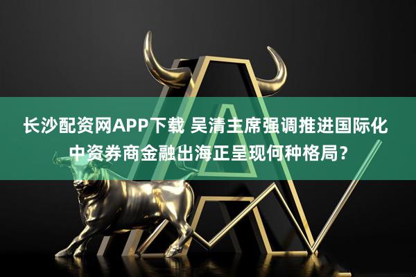 长沙配资网APP下载 吴清主席强调推进国际化 中资券商金融出海正呈现何种格局?