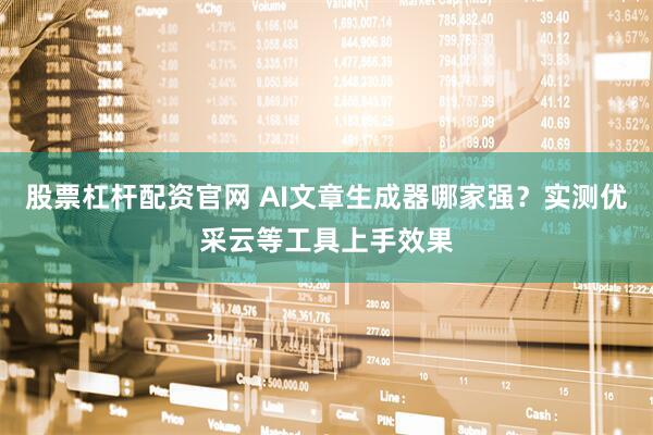 股票杠杆配资官网 AI文章生成器哪家强？实测优采云等工具上手效果