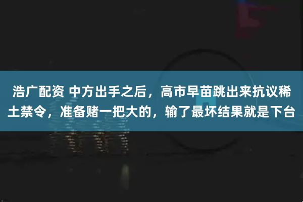 浩广配资 中方出手之后，高市早苗跳出来抗议稀土禁令，准备赌一把大的，输了最坏结果就是下台
