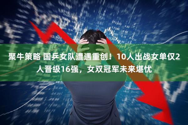 聚牛策略 国乒女队遭遇重创！10人出战女单仅2人晋级16强，女双冠军未来堪忧