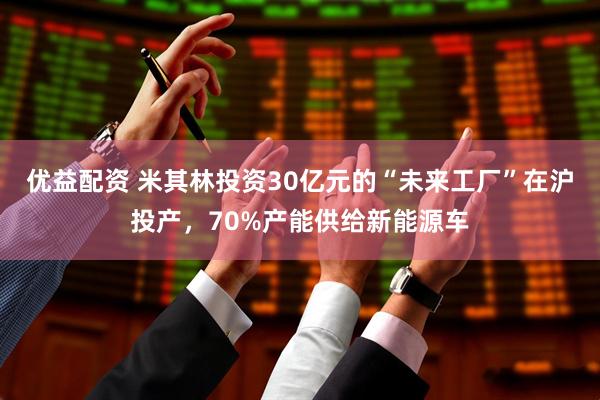 优益配资 米其林投资30亿元的“未来工厂”在沪投产，70%产能供给新能源车