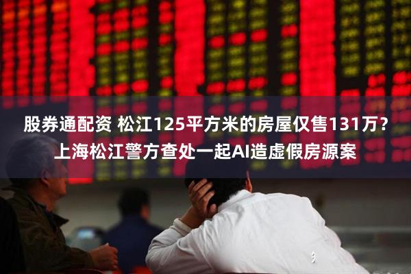 股券通配资 松江125平方米的房屋仅售131万？上海松江警方查处一起AI造虚假房源案